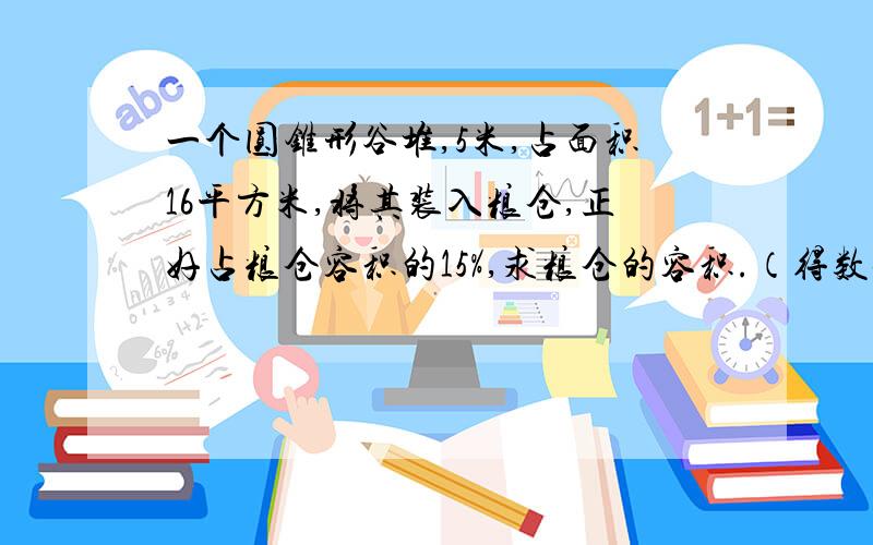 一个圆锥形谷堆,5米,占面积16平方米,将其装入粮仓,正好占粮仓容积的15%,求粮仓的容积.（得数保留整数）.