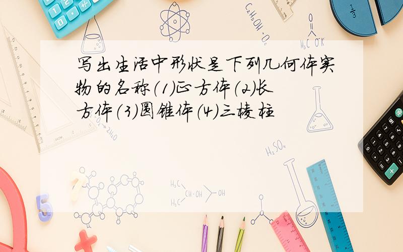 写出生活中形状是下列几何体实物的名称（1）正方体（2）长方体（3）圆锥体（4）三棱柱