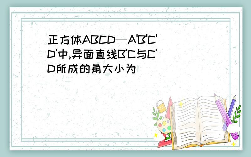 正方体ABCD—A'B'C'D'中,异面直线B'C与C'D所成的角大小为