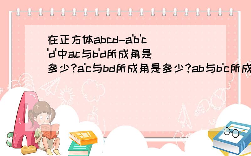 在正方体abcd-a'b'c'd'中ac与b'd所成角是多少?a'c与bd所成角是多少?ab与b'c所成角的正切是多少?急...