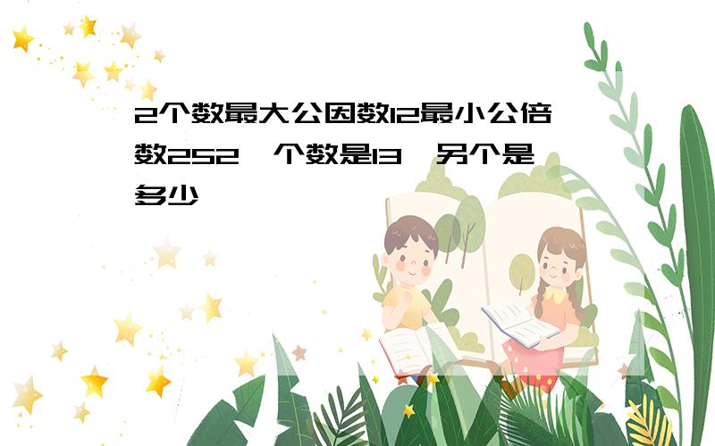 2个数最大公因数12最小公倍数252一个数是13,另个是多少