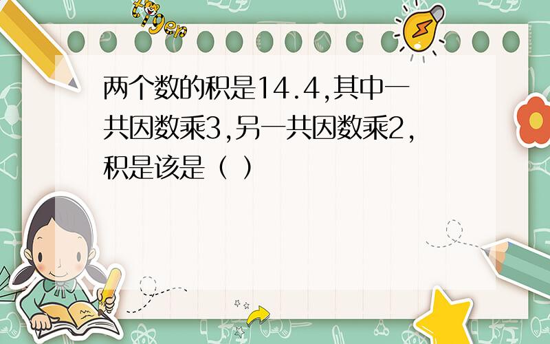 两个数的积是14.4,其中一共因数乘3,另一共因数乘2,积是该是（ ）