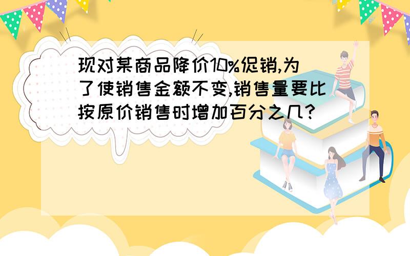 现对某商品降价10%促销,为了使销售金额不变,销售量要比按原价销售时增加百分之几?