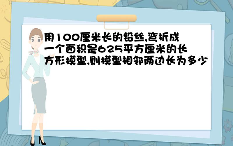 用100厘米长的铅丝,弯折成一个面积是625平方厘米的长方形模型,则模型相邻两边长为多少