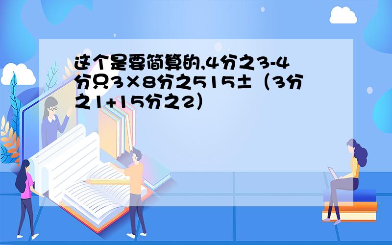 这个是要简算的,4分之3-4分只3×8分之515±（3分之1+15分之2）