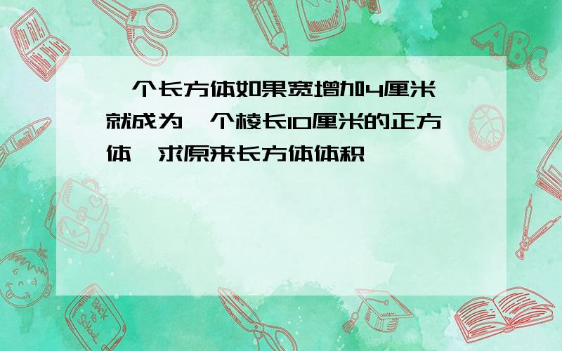 一个长方体如果宽增加4厘米,就成为一个棱长10厘米的正方体,求原来长方体体积