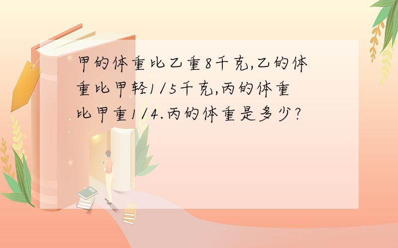 甲的体重比乙重8千克,乙的体重比甲轻1/5千克,丙的体重比甲重1/4.丙的体重是多少?