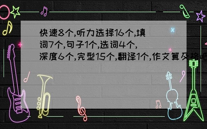 快速8个,听力选择16个,填词7个,句子1个,选词4个,深度6个,完型15个,翻译1个,作文算及格吧