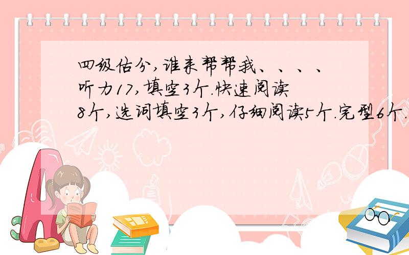 四级估分,谁来帮帮我、、、、听力17,填空3个.快速阅读8个,选词填空3个,仔细阅读5个.完型6个.作文算一般.谁能帮我估下具体分数.