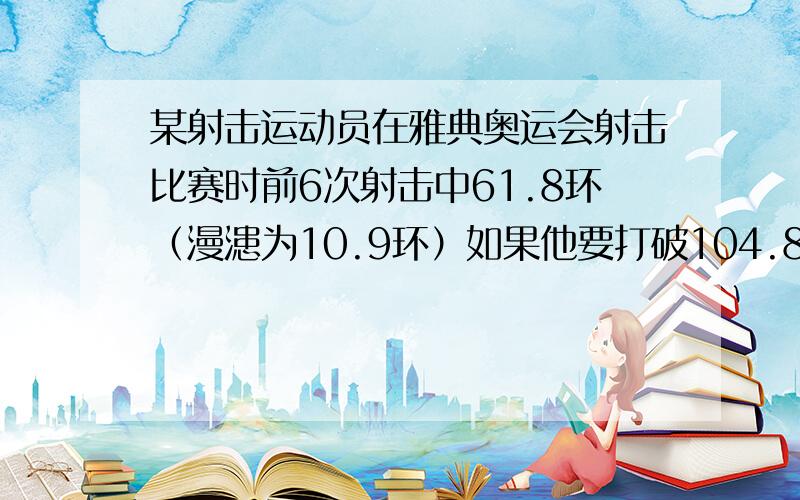 某射击运动员在雅典奥运会射击比赛时前6次射击中61.8环（漫漶为10.9环）如果他要打破104.8环（10次射击）的记录,第7次射击不能少于多少环?（用不等式解答）