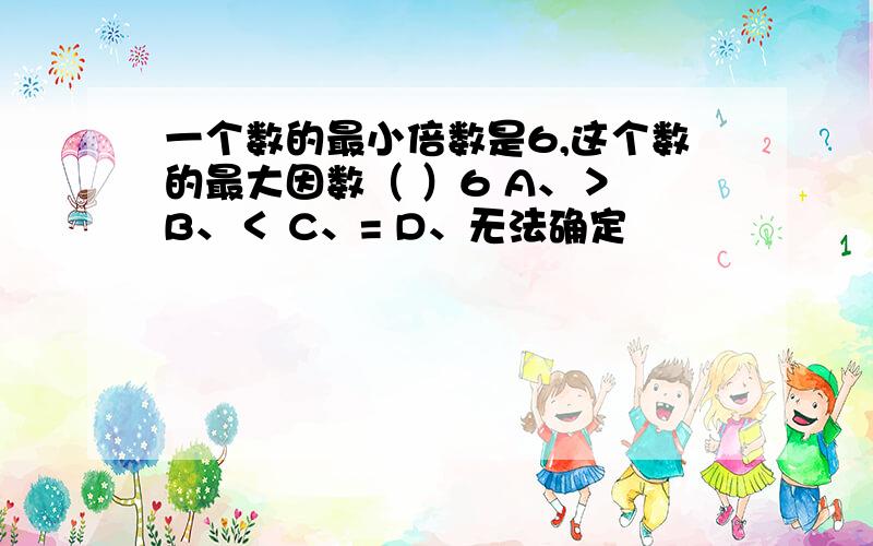 一个数的最小倍数是6,这个数的最大因数（ ）6 A、＞ B、＜ C、= D、无法确定