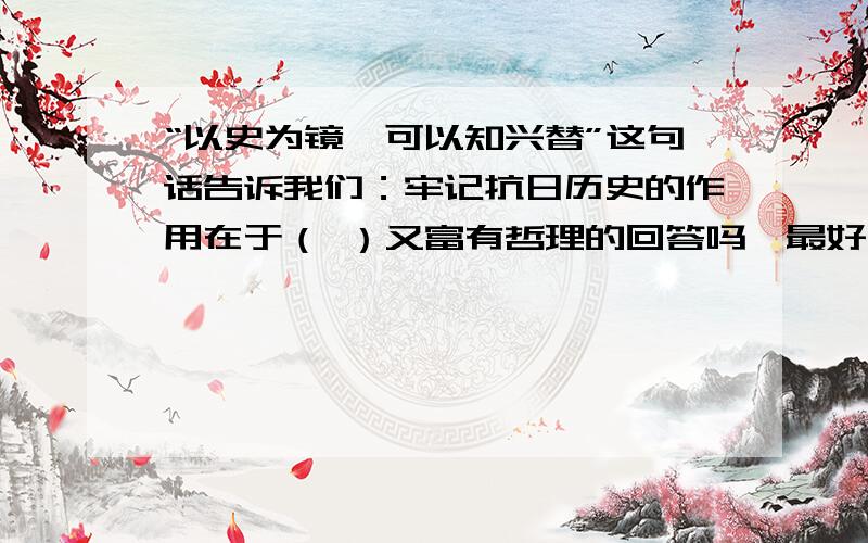 “以史为镜,可以知兴替”这句话告诉我们：牢记抗日历史的作用在于（ ）又富有哲理的回答吗,最好长一点