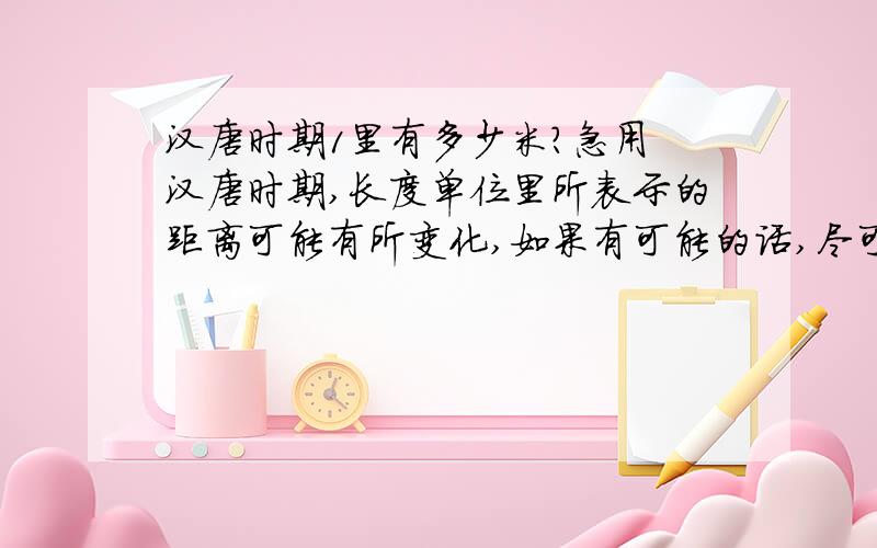 汉唐时期1里有多少米?急用 汉唐时期,长度单位里所表示的距离可能有所变化,如果有可能的话,尽可能把出处或者依据列出来,到时候我拿给别人看的时候有有依据,