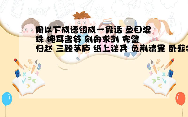 用以下成语组成一段话 鱼目混珠 掩耳盗铃 刻舟求剑 完璧归赵 三顾茅庐 纸上谈兵 负荆请罪 卧薪尝胆随便选5个