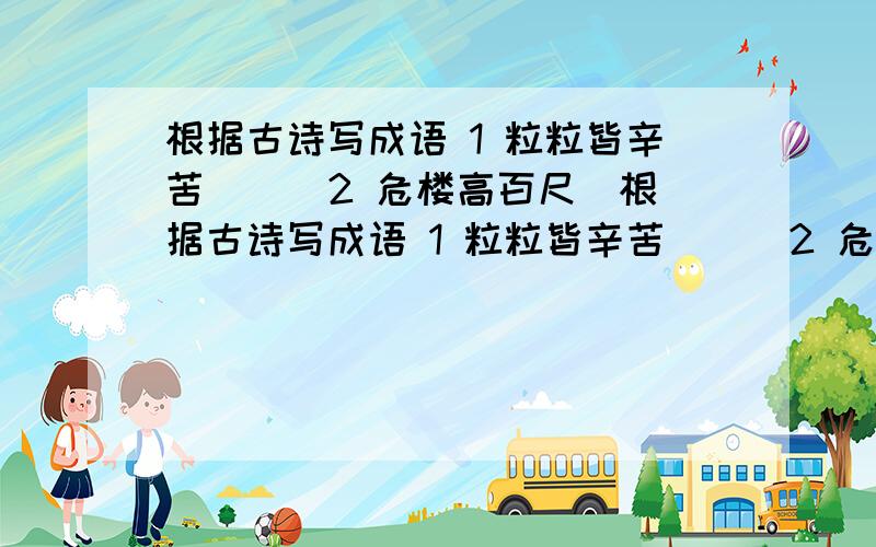 根据古诗写成语 1 粒粒皆辛苦（ ） 2 危楼高百尺(根据古诗写成语 1 粒粒皆辛苦（ ） 2 危楼高百尺( ) 3 轻舟已过万重山( ) 4 不识庐山真面目( ) 5春蚕到死丝方尽( ) 6 花落知多少( ) 7 更上一层