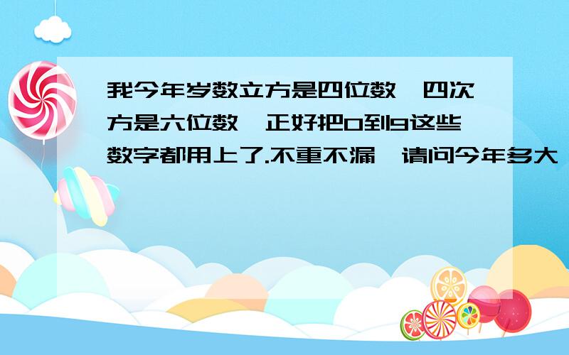 我今年岁数立方是四位数,四次方是六位数,正好把0到9这些数字都用上了.不重不漏,请问今年多大,要过程