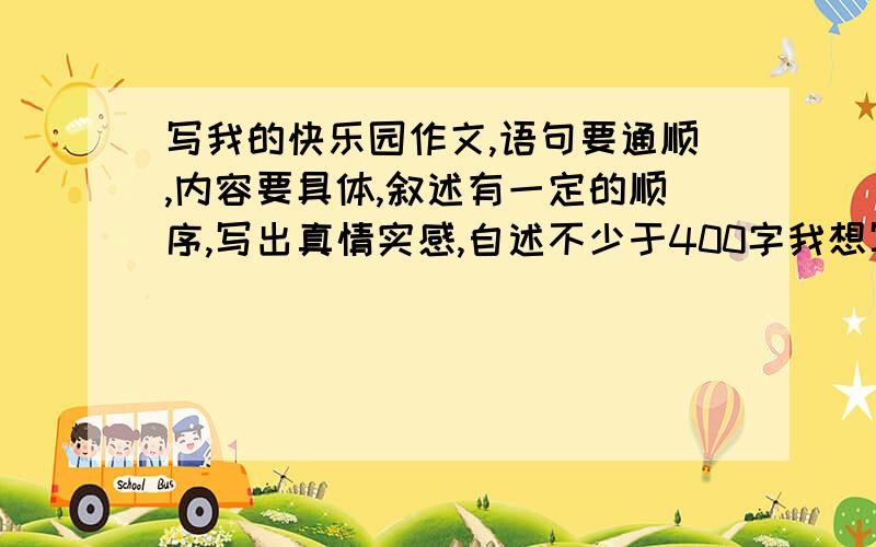 写我的快乐园作文,语句要通顺,内容要具体,叙述有一定的顺序,写出真情实感,自述不少于400字我想写学校,自己把作文发过来,不能和别人的重复,字数一定要400字以上