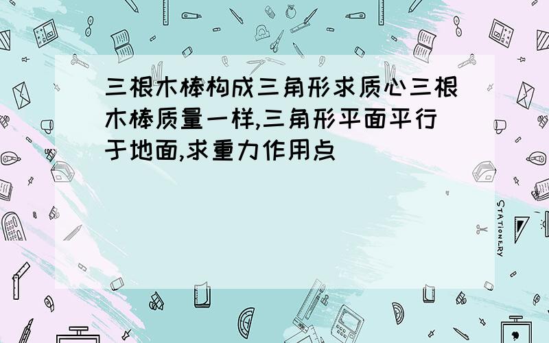 三根木棒构成三角形求质心三根木棒质量一样,三角形平面平行于地面,求重力作用点