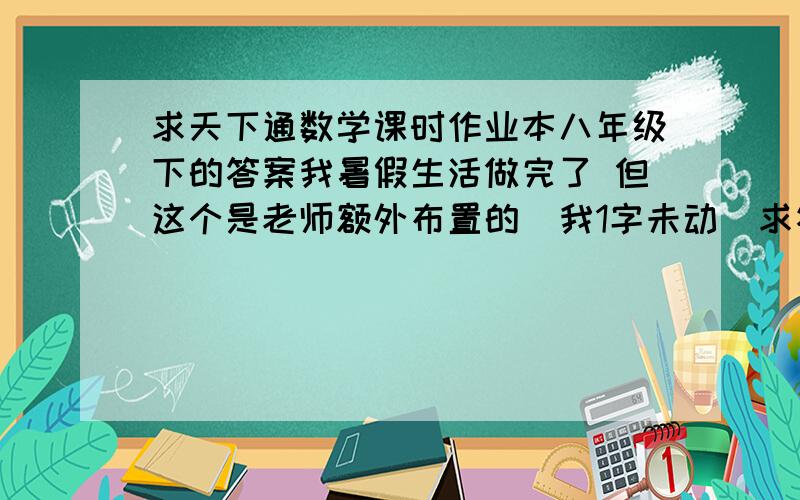 求天下通数学课时作业本八年级下的答案我暑假生活做完了 但这个是老师额外布置的  我1字未动  求答案 在线等 明天开学了  速度 拜托了如果是要下载的发到867791845@qq.com