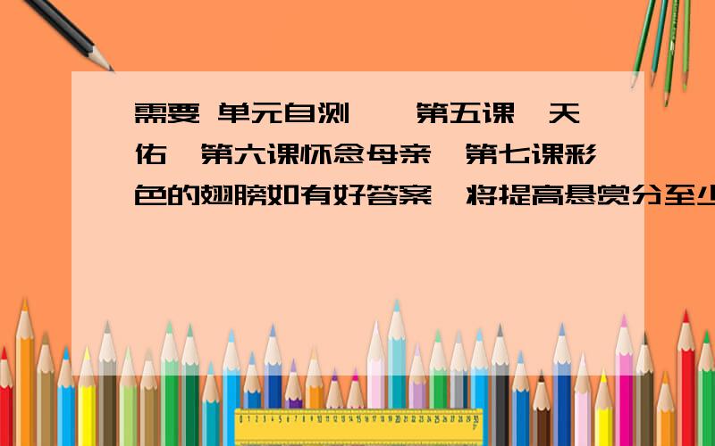 需要 单元自测一、第五课詹天佑、第六课怀念母亲、第七课彩色的翅膀如有好答案,将提高悬赏分至少15或以上.