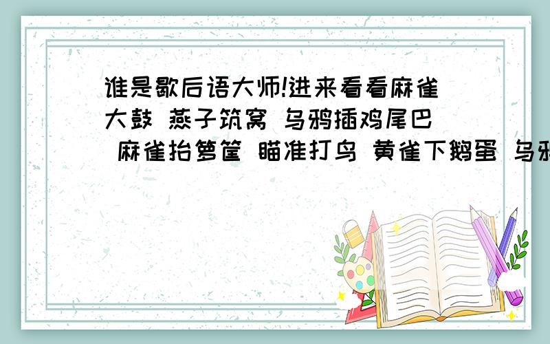 谁是歇后语大师!进来看看麻雀大鼓 燕子筑窝 乌鸦插鸡尾巴 麻雀抬箩筐 瞄准打鸟 黄雀下鹅蛋 乌鸦笑话黑猪 喜鹊的尾巴 飞机上吹喇叭 白菜长心 老鼠钻炉膛 乞丐讨黄莲 蜗牛的房子 骑马过