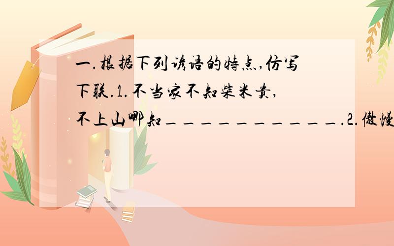 一.根据下列谚语的特点,仿写下联.1.不当家不知柴米贵,不上山哪知__________.2.傲慢是无知的兄弟,_____是求知的________.3.在家不打人,出外__________.二.把下列谚语补充完整.1.()着()里,()着()里.2.()莫