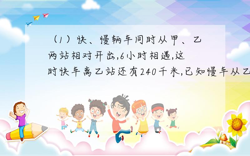 （1）快、慢辆车同时从甲、乙两站相对开出,6小时相遇,这时快车离乙站还有240千米,已知慢车从乙站到甲站须行15小时,两车到站以后,快车停留半小时返回,从第一次相遇到返回途中再相遇,经