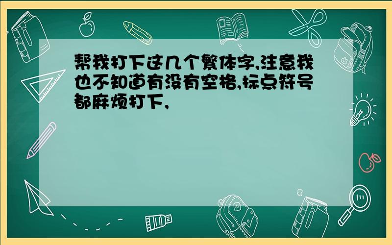 帮我打下这几个繁体字,注意我也不知道有没有空格,标点符号都麻烦打下,