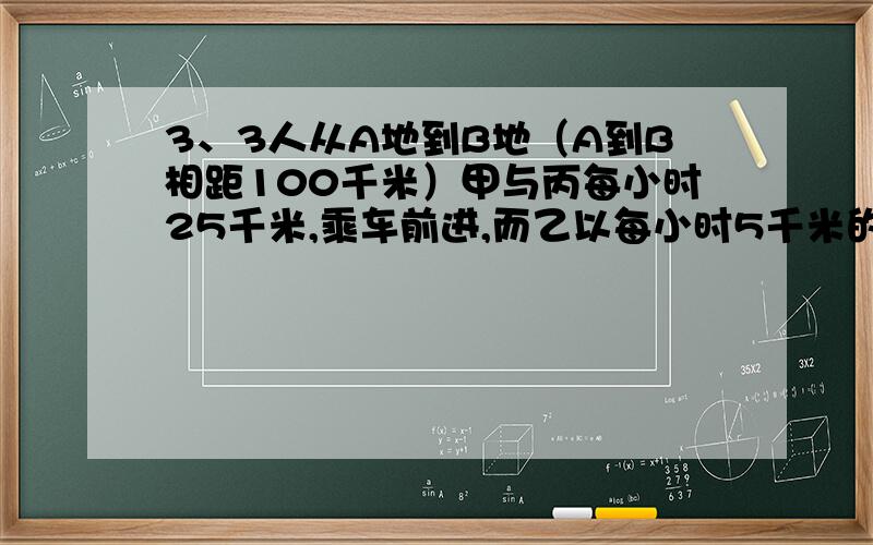 3、3人从A地到B地（A到B相距100千米）甲与丙每小时25千米,乘车前进,而乙以每小时5千米的速度步行,过一段时间后,丙下车以每小时5千米的速度步行,而甲开车原速返回,将乙载上前往B地,这样甲