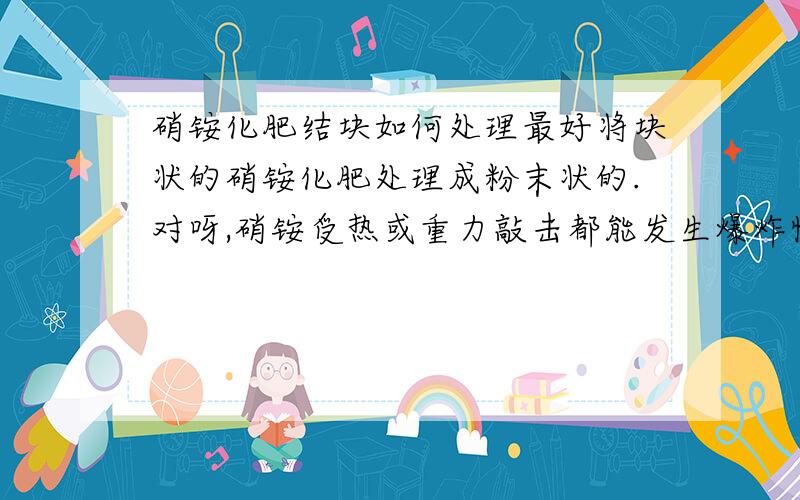 硝铵化肥结块如何处理最好将块状的硝铵化肥处理成粉末状的.对呀,硝铵受热或重力敲击都能发生爆炸性的分解反应.所以不知道如何处理.还有那位朋友有好的方法可以把块状的硝铵化肥处理