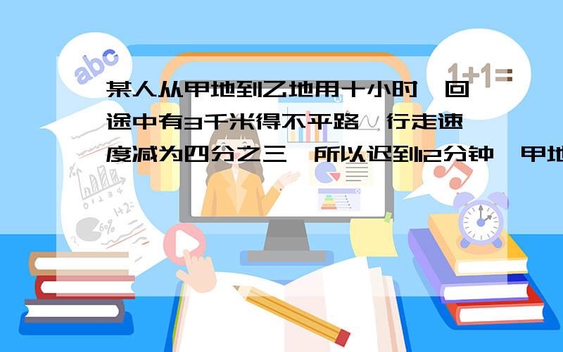 某人从甲地到乙地用十小时,回途中有3千米得不平路,行走速度减为四分之三,所以迟到12分钟,甲地到乙地的距离是（ ）米.