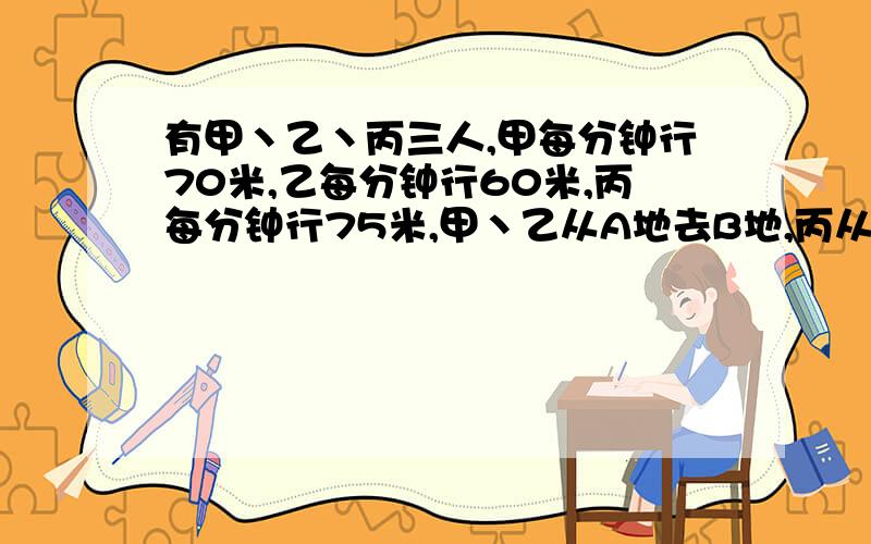 有甲丶乙丶丙三人,甲每分钟行70米,乙每分钟行60米,丙每分钟行75米,甲丶乙从A地去B地,丙从B地去A地,三人同时出发,丙遇到甲8分钟后再遇到乙,A丶B两地相距多少米?