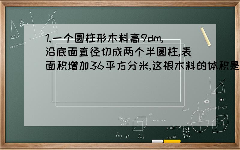 1.一个圆柱形木料高9dm,沿底面直径切成两个半圆柱,表面积增加36平方分米,这根木料的体积是多少立方分米2.一个圆柱形木料高9dm,切成两个小圆柱后,表面积增加36平方分米,这根木料的体积是