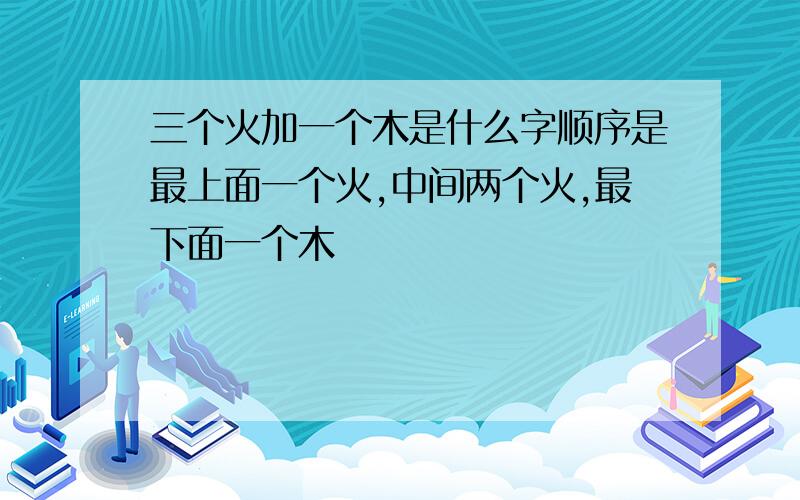 三个火加一个木是什么字顺序是最上面一个火,中间两个火,最下面一个木