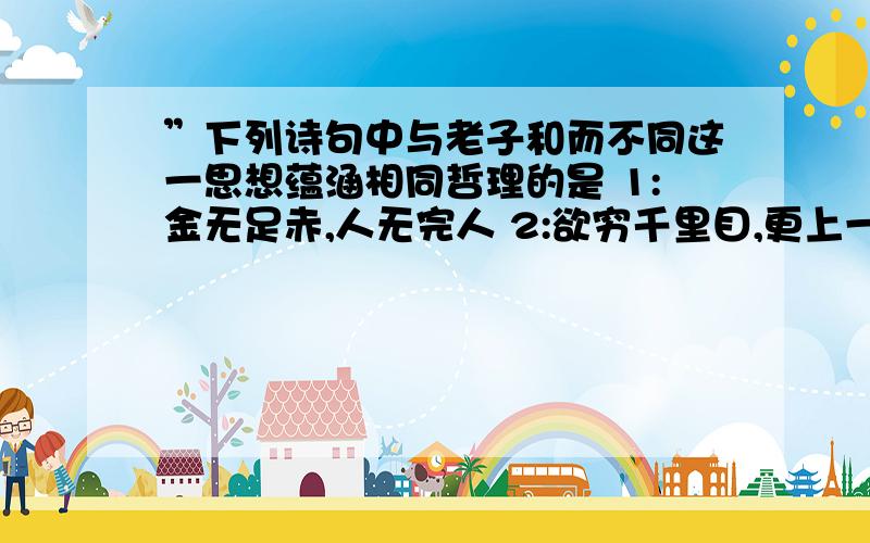 ”下列诗句中与老子和而不同这一思想蕴涵相同哲理的是 1:金无足赤,人无完人 2:欲穷千里目,更上一层楼 3:蝉噪林愈静,鸟鸣山更幽 4:生当做人杰,死亦为鬼雄