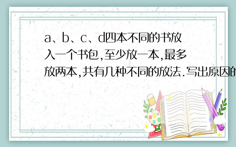 a、b、c、d四本不同的书放入一个书包,至少放一本,最多放两本,共有几种不同的放法.写出原因的具体过程！