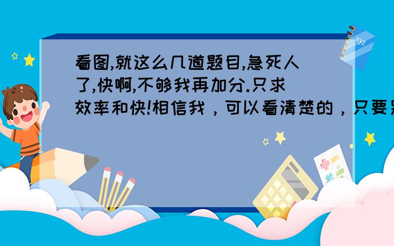 看图,就这么几道题目,急死人了,快啊,不够我再加分.只求效率和快!相信我，可以看清楚的，只要另存为到桌面，然后打开就行了，