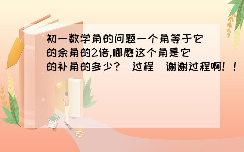 初一数学角的问题一个角等于它的余角的2倍,哪麽这个角是它的补角的多少?（过程）谢谢过程啊！！！