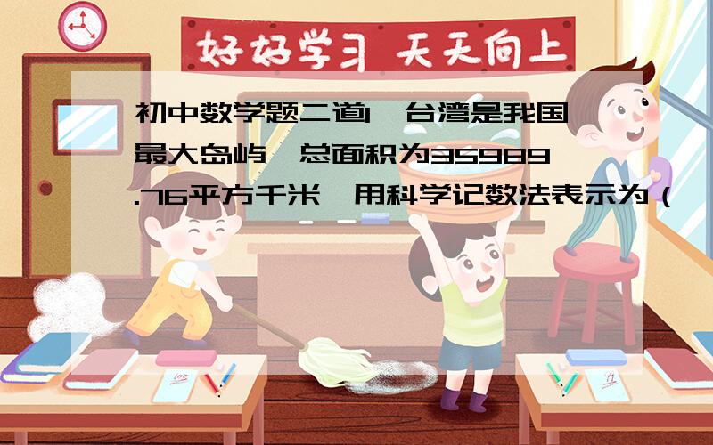 初中数学题二道1、台湾是我国最大岛屿,总面积为35989.76平方千米,用科学记数法表示为（    ）平方千米（保留2个有效数字）.2、56990000精确到十万位是（    ）.