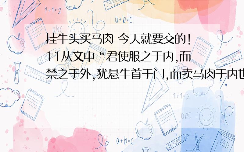 挂牛头买马肉 今天就要交的!11从文中“君使服之于内,而禁之于外,犹悬牛首于门,而卖马肉于内也.公何以不使内勿服,则外莫敢为也.”来看,晏子用 来比喻“悬牛首于门”,用 来比喻“卖马肉