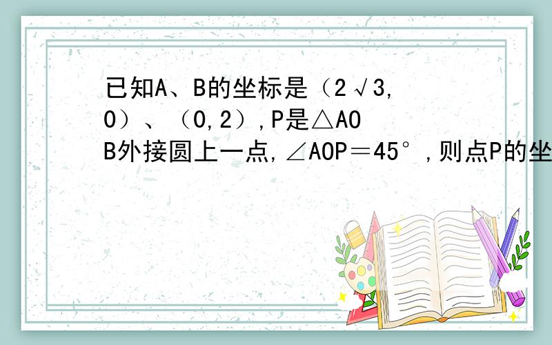 已知A、B的坐标是（2√3,0）、（0,2）,P是△AOB外接圆上一点,∠AOP＝45°,则点P的坐标为多少?