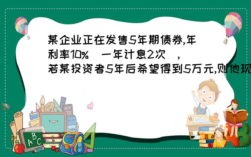 某企业正在发售5年期债券,年利率10%（一年计息2次）,若某投资者5年后希望得到5万元,则他现在应该投入