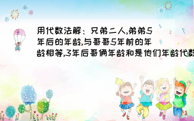 用代数法解：兄弟二人,弟弟5年后的年龄,与哥哥5年前的年龄相等,3年后哥俩年龄和是他们年龄代数法解：兄弟二人,弟弟5年后的年龄,与哥哥5年前的年龄相等,3年后哥俩年龄和是他们年龄差的3