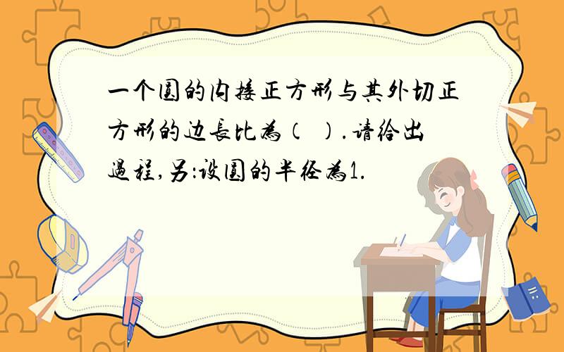 一个圆的内接正方形与其外切正方形的边长比为（ ）.请给出过程,另：设圆的半径为1.