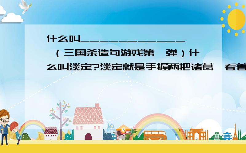 什么叫___________ （三国杀造句游戏第一弹）什么叫淡定?淡定就是手握两把诸葛弩看着2号位黄盖苦肉到死.什么叫人品?人品就是八卦判定都是黑色洛神判定都是红色.什么叫秒杀?秒杀就是铁索