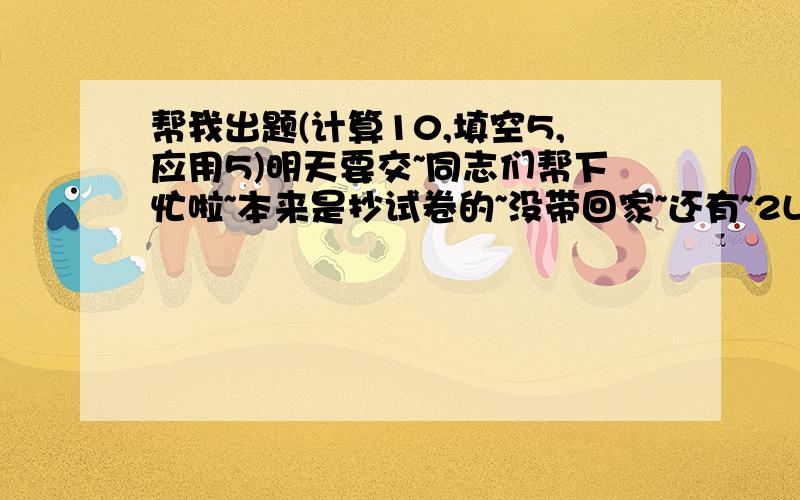 帮我出题(计算10,填空5,应用5)明天要交~同志们帮下忙啦~本来是抄试卷的~没带回家~还有~2L的~