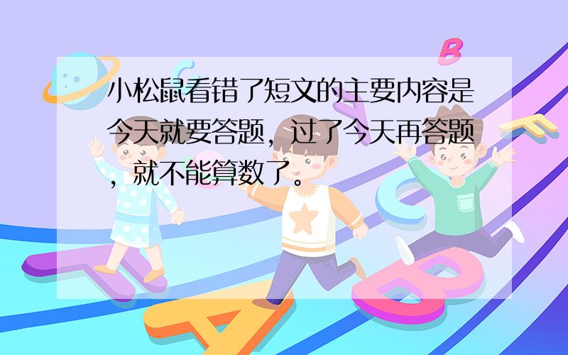 小松鼠看错了短文的主要内容是今天就要答题，过了今天再答题，就不能算数了。