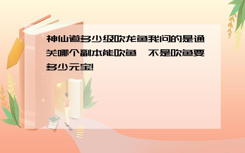 神仙道多少级吹龙鱼我问的是通关哪个副本能吹鱼,不是吹鱼要多少元宝!