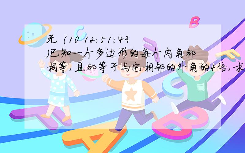 无 (10 12:51:43)已知一个多边形的每个内角都相等,且都等于与它相邻的外角的4倍,求这多边形的边 数和每一个内角的度数.