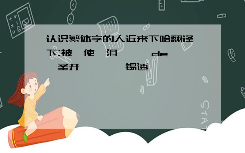 认识繁体字的人近来下哈翻译一下;被兲使嘚泪氺湫潅de粨粭,圣开绌叻橸荥锡透哒婲茤